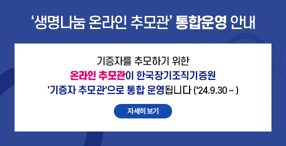 생명나눔 온라인 추모관' 통합운영 안내 기증자를 추모하기 위한 온라인 추모관이 한국장기조직기증원 '기증자 추모관'으로 통합 운영됩니다 ('24.9.30~) 자세히 보기